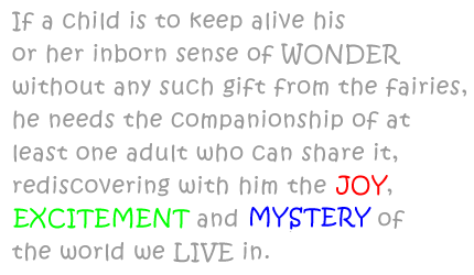 	  
If a child is to keep alive his or her inborn sense of WONDER without any such gift from the fairies, he needs the companionship of at least one adult who can share it, rediscovering with him the JOY, EXCITEMENT and MYSTERY of the world we LIVE in.