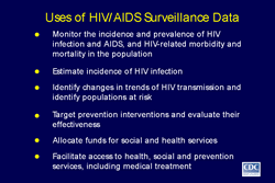 Slide 10
Title: Uses of HIV/AIDS Surveillance Data

Monitor the incidence and prevalence of HIV infection and AIDS, and HIV-related morbidity and mortality in the population 

Estimate incidence of HIV infection

Identify changes in trends of HIV transmission and identify populations at risk 

Target prevention interventions and evaluate their effectiveness

Allocate funds for social and health services 

Facilitate access to health, social and prevention services, including medical treatment