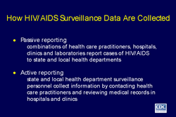Slide 2 

Title: How HIV/AIDS Surveillance Data Are Collected

Passive reporting
-combinations of health care practitioners, hospitals, clinics and laboratories report cases of HIV/AIDS to state and local health departments

Active reporting
-state and local health department surveillance personnel collect information by contacting health care practitioners and reviewing medical records in hospitals and clinics