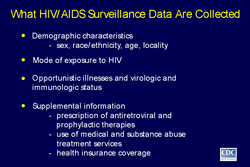 Slide 4
Title: What HIV/AIDS Surveillance Data Are Collected 

Demographic characteristics 
 -sex, race/ethnicity, age, and locality

Mode of exposure to HIV

Opportunistic illnesses and virologic and immunologic status

Supplemental information 
 -prescription of antiretroviral and prophylactic therapies 
 -use of medical and substance abuse treatment services  
 -health insurance coverage