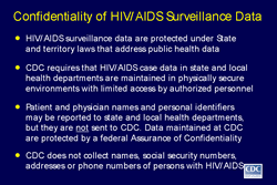 Slide 6
Title: Confidentiality of HIV/AIDS Surveillance Data

HIV/AIDS surveillance data are protected under State and territory laws that address public health data

CDC requires that HIV/AIDS case data in state and local health departments are maintained in physically secure environments with limited access by authorized personnel

Patient and physician names and personal identifiers may be reported to state and local health departments, but they are not sent to CDC. Data maintained at CDC are protected by a federal Assurance of Confidentiality

CDC does not collect names, social security numbers, addresses or phone numbers of persons with HIV/AIDS