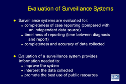Slide 7
Title: Evaluation of Surveillance Systems

Surveillance systems are evaluated for: 
 -completeness of case reporting (compared with an independent data source)
 -timeliness of reporting (time between diagnosis and report)
 -completeness and accuracy of data collected 

Evaluation of a surveillance system provides information needed to:
 -improve the system
 -interpret the data collected
 -promote the best use of public resources