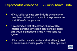 Slide 8
Title: Representativeness of HIV Surveillance Data

HIV surveillance data only include persons who have been tested, and may not be representative of all HIV-infected persons

It is estimated that at least two-thirds of HIV-infected persons have been confidentially tested and would be included in the HIV surveillance system

HIV surveillance data can be statistically adjusted to provide an accurate profile of the HIV epidemic