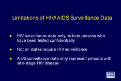 Slide 9
Title: Limitations of HIV/AIDS Surveillance Data

HIV surveillance data only include persons who have been tested confidentially

Not all states require HIV surveillance

AIDS surveillance data only represent persons with late-stage HIV disease