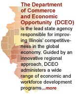 The Department of Commerce and Economic Opportunity (DCEO) is charged with enhancing Illinois' economic competitiveness by providing technical and financial assistance to businesses, local governments, workers and families. Click for more information about DCEO
