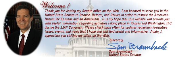 Welcome! Thank you for visiting my Senate office on the Web.  I am honored to serve you in the United State Senate to Reduce, Reform, and Return in order to restore the American Dream for Kansans and all Americans.  It is my hope that this website will provide you with useful information regarding activities taking place in Kansas and Washington, D.C. during the 110th Congress.  Please check back often for updates regarding legislative issues, events, and news that I hope you will find useful and informative.  Again, I appreciate you visiting my office on the Web. Sincerely, Sam Brownback, United States Senator  