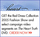 Get the Red Dress Collection 2005 Fashion Show and select campaign video segments on The Heart Truth DVD - Order Now!