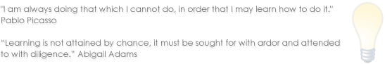 I am always doing that which I cannot do, in order that I may learn how to do it. Pablo Picasso - Learning is not attained by chance, it must be sought for with ardor and attended to with diligence. Abigail Adams