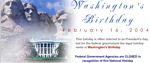 Washington Holiday. February 16, 2004. This holiday is often referred to as Presidents Day but for the Federal Government the legal holiday is Washington Birthday