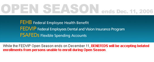 Open Season November 13 - December 11, 2006.  Federal Employee Health Benefit (FEHB), Federal Employees Dental and Vision Insurance Program (FEDVIP), Flexible Spending Accounts (FSAFEDs) - While the FEDVIP Open Season ends on December 11, BENEFEDS will be accepting belated enrollments from persons unable to enroll during Open Season.
