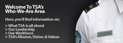 Welcome To TSA�s Who-We-Are Area. Here, you�ll find information on: What TSA is all about. Our Leadership. Our Workforce. TSA's Mission, Vision, & Values.