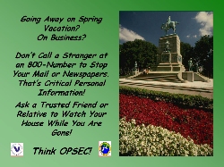 Poster Title: Away Spring #1.  Slogan:  Going Away on Spring Vacation?  On Business?  Don’t Call a Stranger at an 800-Number to Stop Your Mail or Newspapers. That’s Critical Personal Information! Ask a Trusted Friend or Relative to Watch Your House While You Are Gone! Think OPSEC!