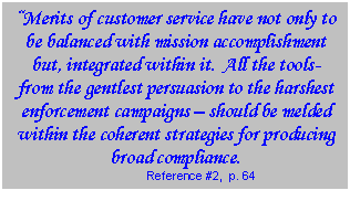 Text Box: “Merits of customer service have not only to be balanced with mission accomplishment but, integrated within it.  All the tools- from the gentlest persuasion to the harshest enforcement campaigns – should be melded within the coherent strategies for producing broad compliance.  Reference #2,  p. 64  