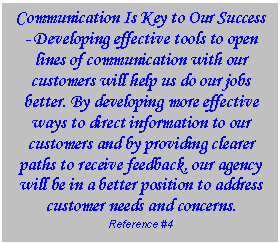 Text Box: Communication Is Key to Our Success - Developing effective tools to open lines of communication with our customers will help us do our jobs better. By developing more effective ways to direct information to our customers and by providing clearer paths to receive feedback, our agency will be in a better position to address customer needs and concerns.   Reference #4  