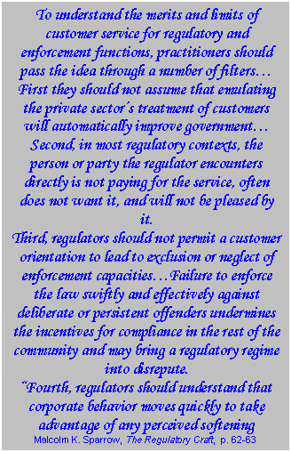 Text Box: To understand the merits and limits of customer service for regulatory and enforcement functions, practitioners should pass the idea through a number of filters…  First they should not assume that emulating the private sector’s treatment of customers will automatically improve government…  Second, in most regulatory contexts, the person or party the regulator encounters directly is not paying for the service, often does not want it, and will not be pleased by it.  Third, regulators should not permit a customer orientation to lead to exclusion or neglect of enforcement capacities…Failure to enforce the law swiftly and effectively against deliberate or persistent offenders undermines the incentives for compliance in the rest of the community and may bring a regulatory regime into disrepute.  “Fourth, regulators should understand that corporate behavior moves quickly to take advantage of any perceived softening  Malcolm K. Sparrow, The Regulatory Craft,  p. 62-63  