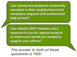 Can trained and prepared community members in their neighborhood and workplace respond until professional help arrives? Can trained CERT members be a resource to you for special projects or when extra hands are needed to support your efforts? The answer to both of these questions is YES!