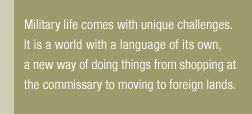 Military life comes with unique challenges. It is a world with a language of its own, a new way of doing things from shopping at the commissary to moving to foreign lands.