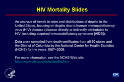 Slide 1: HIV Mortality Slides
										
The slides in this series are based on data compiled by the National Center for Health Statistics (NCHS) from death certificates of US residents in the 50 states and the District of Columbia for the years 1987-2005 (2005 being the latest year for which data are available). The underlying cause of each death is selected from the conditions reported by physicians, medical examiners, and coroners in the cause-of-death section of the death certificate. When more than one condition is reported, the underlying cause is determined by using a set of standardized rules promulgated as part of the International Classification of Diseases (ICD). Changes in these rules often accompany a revision of the ICD. Beginning with 1999 deaths, the 10th revision of the ICD (ICD-10) changed the rules for selecting the underlying cause of death in the United States. For these slides, to make the data for the years before 1999 comparable with the data for later years, a simplified version of ICD-10 rules was used to modify the cause-specific numbers of deaths that occurred before 1999, which had been initially determined by ICD-9 rules. Additional information on the nature and sources of death-certificate data on causes of death may be found at the NCHS Web site. These data from NCHS are the sole source of information on all causes of death in the national population, allowing comparison of deaths due to HIV disease and deaths due to other causes.