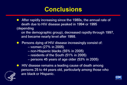 Slide #30 - Title:
Conclusions

Conclusion:

After rapidly increasing since the 1980s, the annual rate of death due to HIV disease peaked in 1994 or 1995 (depending on the demographic group), decreased rapidly through 1997, and became nearly level after 1998. 

Persons dying of HIV disease increasingly consist of: women (27% in 2005) non-Hispanic blacks (55% in 2005) residents of the South (51% in 2005) persons 45 years of age older (53% in 2005) HIV disease remains a leading cause of death among persons 25 to 44 years old, particularly among those who are black or Hispanic.