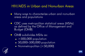 Slide 1: HIV/AIDS in Urban and Nonurban Areas

There are many classifications areas and populations (urban and non-urban). Although each classification system differs slightly, most places designated urban by one system are also designated urban by the others. Some systems distinguish larger and smaller metropolitan areas, some consider proximity to metropolitan areas, and others consider the economic and social integration in a core area of high population.

The Centers for Disease Control and Prevention uses the Office of Management and Budget’s system, which designates metropolitan statistical areas (MSAs). Areas are divided into MSAs of populations of more than 500,000; 50,000 to 500,000; and nonmetropolitan.

This slide set excludes cases reported from U.S. dependent areas for they are not included in the regional classification system used for these slides.