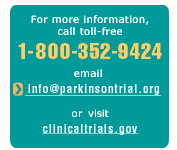 [For more information, call toll free 1-800-352-9424 email  info@parkinsontrial.org or visit clinicaltrials.gov.]