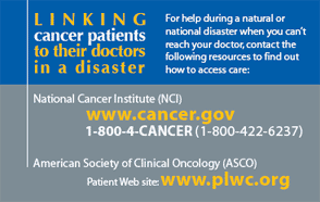 Cancer patients - For help during a natural or national disaster when you can't reach your doctor, contact the following to find out how to access care: NCI (www.cancer.gov, 1-800-4-CANCER) or ASCO (www.plwc.org).