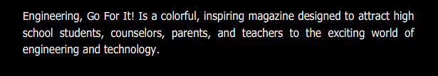 Engineering, Go For It! Is a colorful, inspiring magazine designed to attract high school students, counselors, parents, and teachers to the exciting world of engineering and technology.