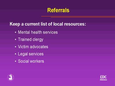 Referrals, Keep a current list of local resources: Mental health service. • Trained clergy • Victim advocates • Legal services • Social workers