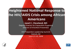 Heightened National Response to the HIV/AIDS Crisis among African Americans

Janet C. Cleveland, MS
Deputy Director for Prevention Programs
Division of HIV/AIDS Prevention

HIV Prevention Leadership Summit
Detroit, MI
June 11-14, 2008 