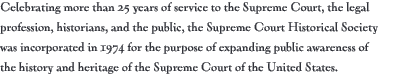 celebrating more than 25 years of service to the supreme court, the legal profession, historians, and the public, the supreme court historical society was incorporated in 1974 for the purpose of expanding public awareness of the history and heritage of the supreme court of the united states