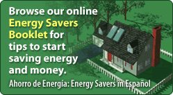 Browse our online Energy Savers Booklet for tips to start saving money.  Ahorro de Energia: Energy Savers in Español.