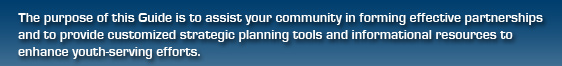 The purpose of this Guide is to assist your community in forming effective partnerships and to provide customized strategic planning tools and informational resources to enhance youth-serving efforts.