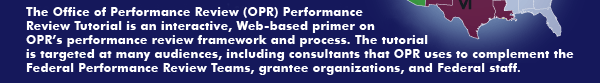 The Office of Performance Review (OPR) Performance Review Tutorial is an interactive, Web-based primer on OPR’s performance review framework and process.  The tutorial is targeted at many audiences, including consultants that OPR uses to complement the Federal Performance Review Teams, grantee organizations, and Federal staff.