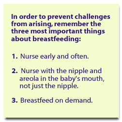 In order to help prevent challenges from arising, remember the three most important things about breastfeeding: 1. Nurse early and often. 2. Nurse with the nipple and the areola in the baby's mouth, not just the nipple. 3. Breastfeed on demand.
