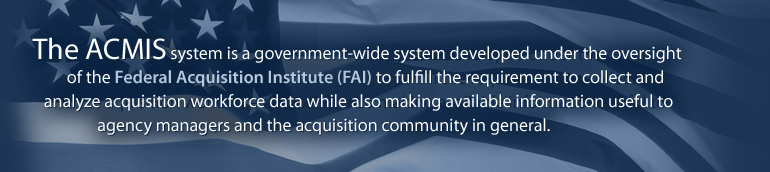 The ACMIS system is a government-wide system developed under the oversight of the Federal Acquisition Institute (FAI) to fulfill the requirement to collect and analyze acquisition workforce data while also making available information useful to agency managers and the acquisition community in general.