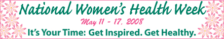 National Women's Health Week. May 11-17, 2008. It's your time. Get Inspired. Get Healthy.