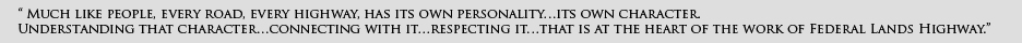 EFLHD quote: Much like people, every road, every highway, has it's own personality... it's own character. Understanding that character, connecting with it, respecting it, that is the work of the Federal Lands Highway.