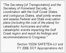 Text Box: "The Secretary [of Transportation] and the Secretary of Homeland Security, in coordination with the Gulf Coast States and contiguous States, shall jointly review and assess Federal and State evacuation plans (including the cost of the plans) for catastrophic hurricanes and other catastrophic events impacting the Gulf Coast region and report its findings and recommendations to Congress."

Section 10204 SAFETEA-LU and 
FY 2006 DOT Appropriations Act 
