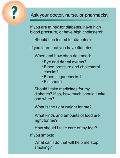 Ask your doctor or nurse: If you are at risk for diabetes, have high blood pressure, or have high cholesterol: Should I be tested for diabetes? If you learn that you have diabetes: When and how often do I need: 1.) Eye and dental exams? 2.) Blood pressure and cholesterol checks? 3.) Blood sugar checks? 4.) Flu shots? Should I take medicines for my diabetes? If so, how much should I take and when? What is the right weight for me? What kinds and amounts of food are right for me? How should I take care of my feet? If you smoke: What can I do that will help me stop smoking?