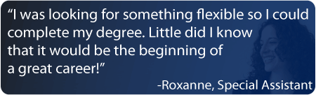 “I wanted something flexible so I could complete my bachelor’s degree. Little did I know that it would be the beginning of a great career!” Roxanne, Special Assistant