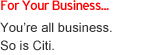 For Your Business... You're all business. So is Citi