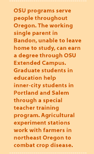 OSU programs serve people throughout Oregon. The working single parent in Bandon, unable to leave home to study, can earn a degree through OSU Extended Campus. Graduate students in education help inner-city students in Portland and Salem through a special teacher training program. Agricultural experiment stations work with farmers in northeast Oregon to combat crop disease.