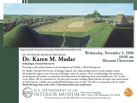 Dr Karen Mudar, Archeologist, National Park Service, will talk about the archeology of Cahokia Mounds State Historic Site, a U.S. World Heritage Site • Wednesday, November 5, 2008, 10:00 am - Museum Classroom • Main Interior Building • 1849 C Street NW • Washington, DC 20240