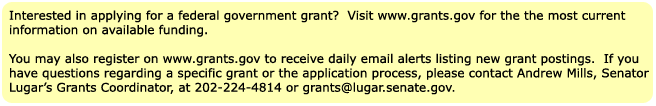 Interested in applying for a federal government grant?  Visit www.grants.gov for the most current information on available funding. You may also register on www.grants.gov to receive daily email alerts listing new grant postings.  If you have questions regarding a specific grant or the application process, please contact Kim Preston, Senator Lugar’s Grants Coordinator, at 202-224-4814 or grants@lugar.senate.gov.