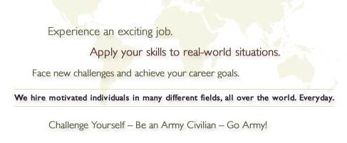 Experience an exciting job. Apply your skills to real-world situations. Face new challenges and achieve your career goals. We hire motivated individuals in many different fields, all over the world. Everyday. Challenge Yourself - Be an Army Civilian - Go Army!
