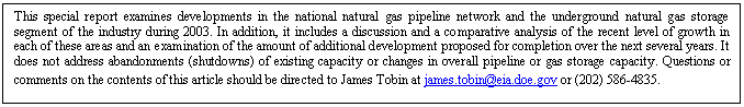 Text Box: This special report looks at the level of capacity added to both the national 
natural gas pipeline network and the underground natural gas storage segment of the industry 
during 2003. In addition, it includes a discussion and a comparative analysis of the recent 
level of growth in each of these areas and an examination of the amount of additional 
development proposed for completion over the next several years. It does not address abandonments 
(shutdowns) of existing capacity or changes in overall pipeline or gas storage capacity. 
Questions or comments on the contents of this article should be directed to James Tobin at 
james.tobin@eia.doe.gov or (202) 586-4835.