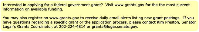 Interested in applying for federal government grant?  Visit www.grants.gov for the most current information on available funding. You may also register on www.grants.gov to receive daily email alerts listing new grant postings.  If you have questions regarding a specific grant or the application process, please contact Kim Preston, Senator Lugar's Grants Coordinator, at 202-224-4814 or grants@lugar.senate.gov.  