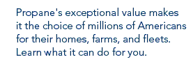 Propane's exceptional value makes it the choice of millions of Americans for their homes, farms and fleets. Learn what it can do for you.