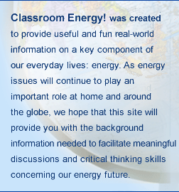 Classroom Energy! was created to provide useful and fun real-world information on a key component of our everyday lives: energy. As energy issues will continue to play an important role at home and around the globe, we hope that this site will provide you with the background information that you and your students need to facilitate meaningful discussions and critical thinking skills concerning our energy future.