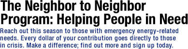 The Neighbor to Neighbor Program: Helping People in Need. Reach out this season to those with emergency energy-related needs. Every dollar of your contribution goes directly to those in crisis. Make a difference; find out more and sign up today. 
